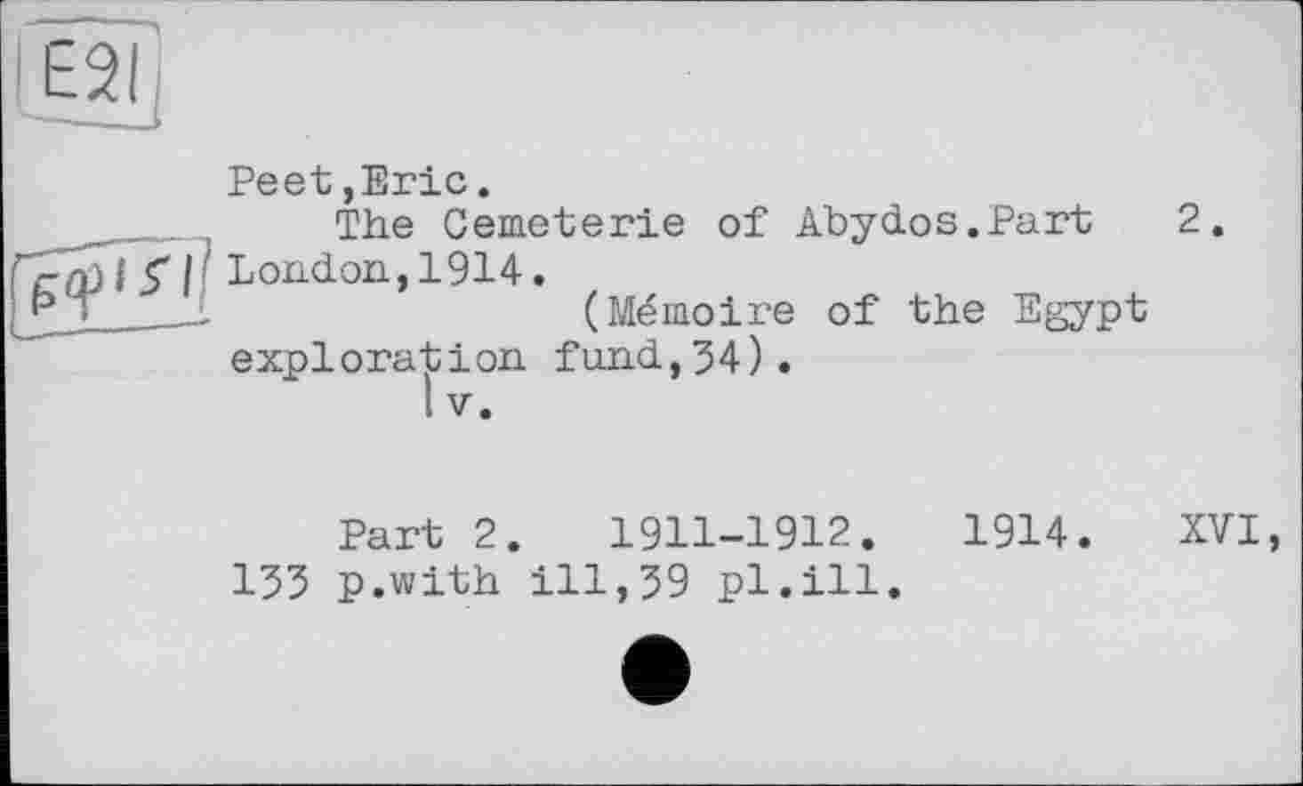 ﻿Peet,Eric.
The Cemeterie of Abydos.Part 2. London,1914.
(Mémoire of the Egypt exploration fund,34).
1 V.
Part 2.	1911-1912.	1914. XVI,
I35 p.with ill,39 pl.ill.